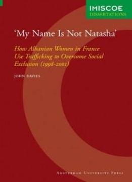 My Name Is Not Natasha: How Albanian Women In France Use Trafficking To Overcome Social Exclusion (1998-2001) (imiscoe Dissertations)