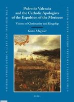 Pedro De Valencia And The Catholic Apologists Of The Expulsion Of The Moriscos (Medieval And Early Modern Iberian World)