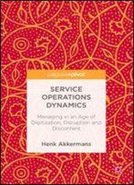Service Operations Dynamics: Managing In An Age Of Digitization, Disruption And Discontent