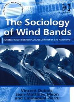 The Sociology Of Wind Bands: Amateur Music Between Cultural Domination And Autonomy (ashgate Popular And Folk Music Series)