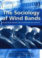 The Sociology Of Wind Bands: Amateur Music Between Cultural Domination And Autonomy (Ashgate Popular And Folk Music Series)
