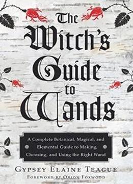 The Witch's Guide To Wands: A Complete Botanical, Magical, And Elemental Guide To Making, Choosing, And Using The Right Wand