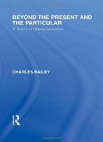 Beyond The Present And The Particular (International Library Of The Philosophy Of Education Volume 2): A Theory Of Liberal Education