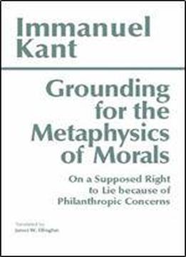 Grounding For The Metaphysics Of Morals: With On A Supposed Right To Lie Because Of Philanthropic Concerns (hackett Classics)