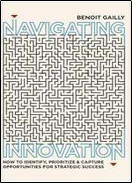 Navigating Innovation: How To Identify, Prioritize And Capture Opportunities For Strategic Success