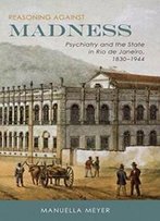Reasoning Against Madness: Psychiatry And The State In Rio De Janeiro, 1830-1944 (Rochester Studies In Medical History)