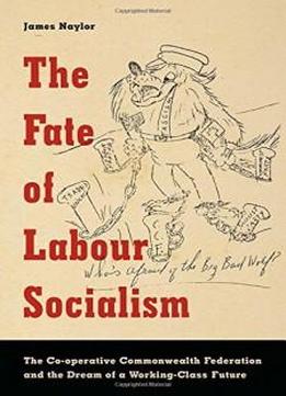 The Fate Of Labour Socialism: The Co-operative Commonwealth Federation And The Dream Of A Working-class Future