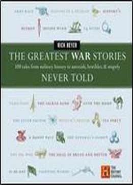 The Greatest War Stories Never Told: 100 Tales From Military History To Astonish, Bewilder, And Stupefy