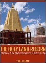 The Holy Land Reborn: Pilgrimage And The Tibetan Reinvention Of Buddhist India (Buddhism And Modernity Series)