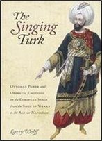 The Singing Turk: Ottoman Power And Operatic Emotions On The European Stage From The Siege Of Vienna To The Age Of Napoleon
