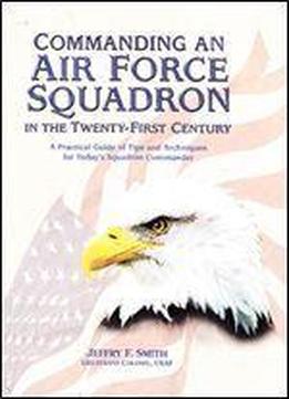 Commanding An Air Force Squadron In The Twenty-first Century: A Practical Guide Of Tips And Techniques For Today's Squadron Commander