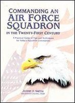 Commanding An Air Force Squadron In The Twenty-First Century: A Practical Guide Of Tips And Techniques For Today's Squadron Commander