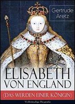 Elisabeth Von England (das Werden Einer Konigin) - Vollstandige Biografie: Elisabeth I. - Lebensgeschichte Der Jungfraulichen Konigin