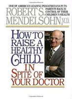 How To Raise A Healthy Child In Spite Of Your Doctor: One Of America's Leading Pediatricians Puts Parents Back In Control Of Their Children's Health