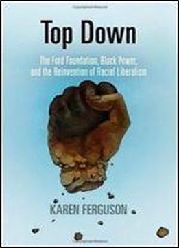 Top Down: The Ford Foundation, Black Power, And The Reinvention Of Racial Liberalism (politics And Culture In Modern America)