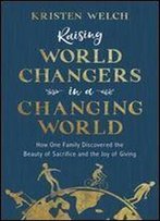 Raising World Changers In A Changing World: How One Family Discovered The Beauty Of Sacrifice And The Joy Of Giving