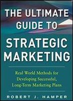 The Ultimate Guide To Strategic Marketing: Real World Methods For Developing Successful, Long-Term Marketing Plans