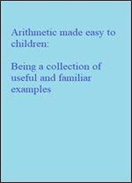 Arithmetic Made Easy To Children: Being A Collection Of Useful And Familiar Examples