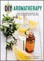 Diy Aromatherapy: Over 130 Affordable Essential Oils Blends For Health, Beauty, And Home