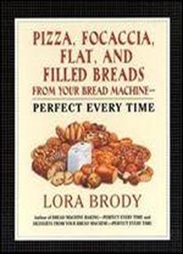 Pizza, Focaccia, Flat And Filled Breads For Your Bread Machine: Perfect Every Time