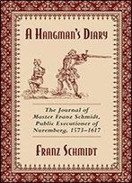 A Hangman's Diary: The Journal Of Master Franz Schmidt, Public Executioner Of Nuremberg, 1573?1617