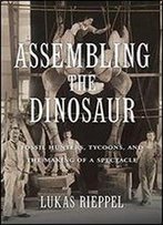 Assembling The Dinosaur: Fossil Hunters, Tycoons, And The Making Of A Spectacle