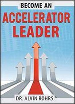 Become An Accelerator Leader: Accelerate Yourself, Others, And Your Organization To Maximize Impact