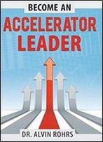 Become An Accelerator Leader: Accelerate Yourself, Others, And Your Organization To Maximize Impact