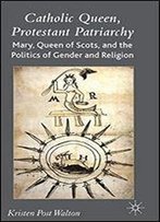 Catholic Queen, Protestant Patriarchy: Mary Queen Of Scots And The Politics Of Gender And Religion