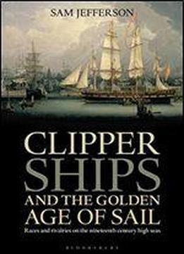 Clipper Ships And The Golden Age Of Sail: Races And Rivalries On The Nineteenth Century High Seas