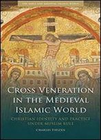 Cross Veneration In The Medieval Islamic World: Christian Identity And Practice Under Muslim Rule
