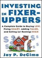 Investing In Fixer-Uppers: A Complete Guide To Buying Low, Fixing Smart, Adding Value, And Selling (Or Renting) High