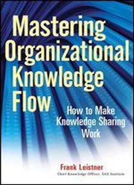 Mastering Organizational Knowledge Flow: How To Make Knowledge Sharing Work