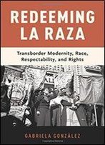 Redeeming La Raza: Transborder Modernity, Race, Respectability, And Rights