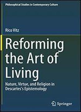 Reforming The Art Of Living: Nature, Virtue, And Religion In Descartes's Epistemology