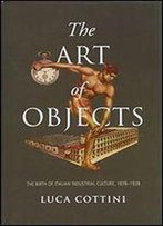 The Art Of Objects: The Birth Of Italian Industrial Culture, 1878-1928