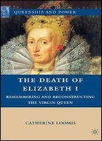 The Death Of Elizabeth I: Remembering And Reconstructing The Virgin Queen