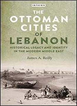 The Ottoman Cities Of Lebanon: Historical Legacy And Identity In The Modern Middle East