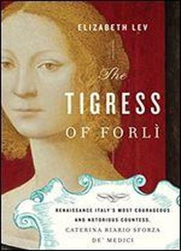 The Tigress Of Forl: Renaissance Italy's Most Courageous And Notorious Countess, Caterina Riario Sforza De' Medici