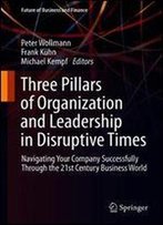 Three Pillars Of Organization And Leadership In Disruptive Times: Navigating Your Company Successfully Through The 21st Century Business World