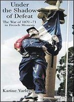 Under The Shadow Of Defeat: The War Of 1870-71 In French Memory