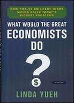 What Would The Great Economists Do?: How Twelve Brilliant Minds Would Solve Today's Biggest Problems