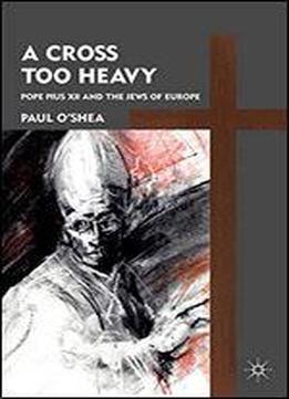 A Cross Too Heavy: Pope Pius Xii And The Jews Of Europe