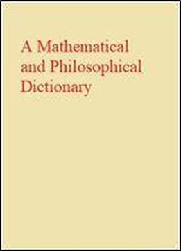 A Mathematical And Philosophical Dictionary: Containing An Explanation Of The Terms, And An Account Of The Several Subjects, Comprized Under The Heads ... Writings Of The Most Eminent Authors, Etc
