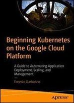Beginning Kubernetes On The Google Cloud Platform: A Guide To Automating Application Deployment, Scaling, And Management