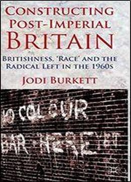 Constructing Post-imperial Britain: Britishness, 'race' And The Radical Left In The 1960s