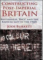 Constructing Post-Imperial Britain: Britishness, 'Race' And The Radical Left In The 1960s