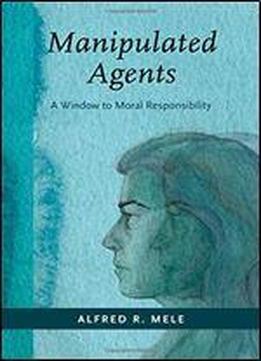Manipulated Agents: A Window To Moral Responsibility