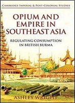 Opium And Empire In Southeast Asia: Regulating Consumption In British Burma (Cambridge Imperial And Post-Colonial Studies Series)