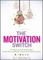 The Motivation Switch: 77 Ways To Get Motivated, Avoid Procrastination, And Achieve Success